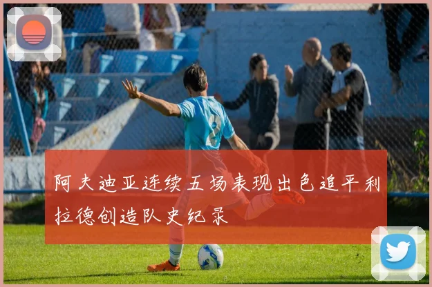 阿夫迪亚连续五场表现出色追平利拉德创造队史纪录