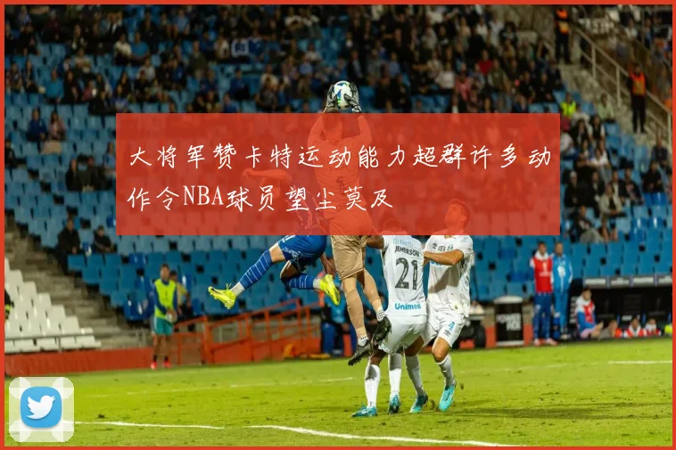 大将军赞卡特运动能力超群许多动作令NBA球员望尘莫及