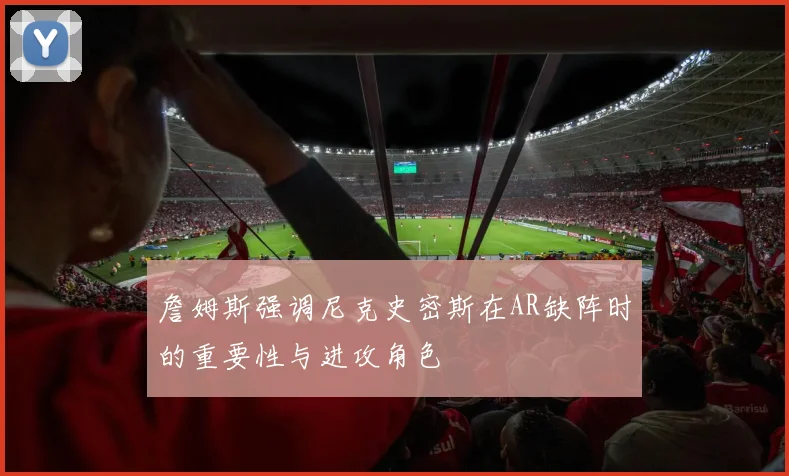 詹姆斯强调尼克史密斯在AR缺阵时的重要性与进攻角色