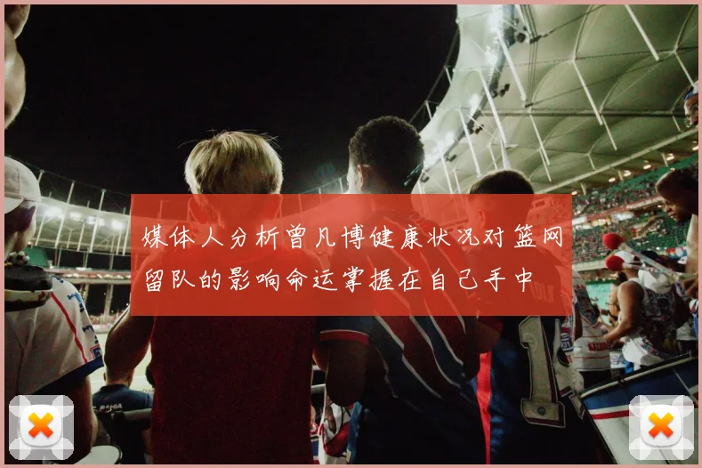 媒体人分析曾凡博健康状况对篮网留队的影响命运掌握在自己手中